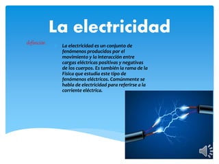 La electricidad
 La electricidad es un conjunto de
fenómenos producidos por el
movimiento y la interacción entre
cargas eléctricas positivas y negativas
de los cuerpos. Es también la rama de la
Física que estudia este tipo de
fenómenos eléctricos. Comúnmente se
habla de electricidad para referirse a la
corriente eléctrica.
definición
 