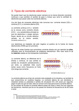 5
3. Tipos de corriente eléctrica
Se puede hacer que los electrones pasen siempre en la misma dirección (corriente
continua) o que cambien el sentido de paso e incluso que varíe la cantidad de
electrones que pasan cada vez (corriente alterna).
Los dos tipos de corrientes eléctricas más comunes son: corriente directa (CD) o
continua (C.C.) y corriente alterna (CA).
La corriente continua (C.C.) también
se la conoce como corriente directa
(C.D.) y su característica principal es
que los electrones o cargas siempre
fluyen, dentro de un circuito eléctrico
cerrado, en el mismo sentido.
Corriente continua (c.c.)
Los electrones se trasladan del polo negativo al positivo de la fuente de fuerza
electromotriz (FEM) que la suministra.
Algunas de estas fuentes que suministran corriente directa son por ejemplo las pilas,
utilizadas para el funcionamiento de artefactos electrónicos. Otro caso sería el de
las baterías usadas en los transportes motorizados.
La corriente alterna, se diferencia de la
directa o continua, en que cambia su
sentido de circulación periódicamente y,
por tanto, su polaridad. Esto ocurre
tantas veces como frecuencia en hertz
(Hz) tenga esa corriente.
Corriente alterna (c.a.)
La corriente alterna es el tipo de corriente más empleado en la industria y es también la
que consumimos en nuestros hogares. La corriente alterna de uso doméstico e
industrial cambia su polaridad o sentido de circulación 50 ó 60 veces por segundo,
según el país de que se trate. Esto se conoce como frecuencia de la corriente alterna.
En los países de Europa la corriente alterna posee 50 ciclos o hertz (Hz) por segundo
de frecuencia, mientras que los en los países de América la frecuencia es de 60 ciclos
o hertz.
Fuentes:
1. http://www.tiposde.org/ciencias-exactas/535-tipos-de-corriente/
2. http://www.asifunciona.com/electrotecnia/ke_corriente_electrica/ke_corriente_electrica_5.htm
3. http://www.portaleso.com/usuarios/Toni/web_magnetismo_3/magnetismo_indice.html
 