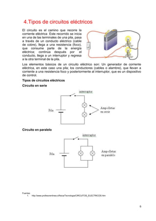 6
4.Tipos de circuitos eléctricos
El circuito es el camino que recorre la
corriente eléctrica Este recorrido se inicia
en una de las terminales de una pila, pasa
a través de un conducto eléctrico (cable
de cobre), llega a una resistencia (foco),
que consume parte de la energía
eléctrica; continúa después por el
conducto, llega a un interruptor y regresa
a la otra terminal de la pila.
Los elementos básicos de un circuito eléctrico son: Un generador de corriente
eléctrica, en este caso una pila; los conductores (cables o alambre), que llevan a
corriente a una resistencia foco y posteriormente al interruptor, que es un dispositivo
de control.
Tipos de circuitos eléctricos
Circuito en serie
Circuito en paralelo
Fuentes:
1. http://www.profesorenlinea.cl/fisica/Tecnologia/CIRCUITOS_ELECTRICOS.htm
 