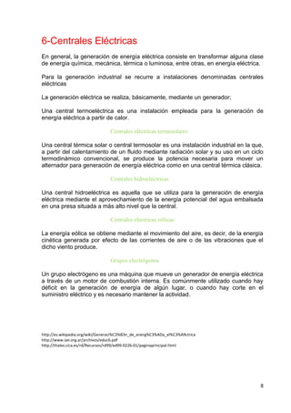 8
6-Centrales Eléctricas
En general, la generación de energía eléctrica consiste en transformar alguna clase
de energía química, mecánica, térmica o luminosa, entre otras, en energía eléctrica.
Para la generación industrial se recurre a instalaciones denominadas centrales
eléctricas
La generación eléctrica se realiza, básicamente, mediante un generador;
Una central termoeléctrica es una instalación empleada para la generación de
energía eléctrica a partir de calor.
Centrales eléctricas termosolares
Una central térmica solar o central termosolar es una instalación industrial en la que,
a partir del calentamiento de un fluido mediante radiación solar y su uso en un ciclo
termodinámico convencional, se produce la potencia necesaria para mover un
alternador para generación de energía eléctrica como en una central térmica clásica.
Centrales hidroeléctricas
Una central hidroeléctrica es aquella que se utiliza para la generación de energía
eléctrica mediante el aprovechamiento de la energía potencial del agua embalsada
en una presa situada a más alto nivel que la central.
Centrales eléctricas eólicas
La energía eólica se obtiene mediante el movimiento del aire, es decir, de la energía
cinética generada por efecto de las corrientes de aire o de las vibraciones que el
dicho viento produce.
Grupos electrógenos
Un grupo electrógeno es una máquina que mueve un generador de energía eléctrica
a través de un motor de combustión interna. Es comúnmente utilizado cuando hay
déficit en la generación de energía de algún lugar, o cuando hay corte en el
suministro eléctrico y es necesario mantener la actividad.
http://es.wikipedia.org/wiki/Generaci%C3%B3n_de_energ%C3%ADa_el%C3%A9ctrica
http://www.iae.org.ar/archivos/educ6.pdf
http://thales.cica.es/rd/Recursos/rd99/ed99-0226-01/paginaprincipal.html
 