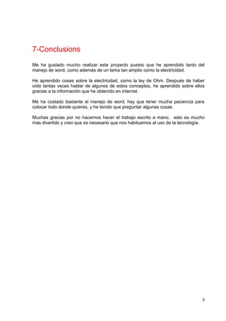 9
7-Conclusions
Me ha gustado mucho realizar este proyecto puesto que he aprendido tanto del
manejo de word, como además de un tema tan amplio como la electricidad.
He aprendido cosas sobre la electricidad, como la ley de Ohm. Después de haber
oído tantas veces hablar de algunos de estos conceptos, he aprendido sobre ellos
gracias a la información que he obtenido en internet.
Me ha costado bastante el manejo de word, hay que tener mucha paciencia para
colocar todo donde quieres, y he tenido que preguntar algunas cosas.
Muchas gracias por no hacernos hacer el trabajo escrito a mano, esto es mucho
mas divertido y creo que es necesario que nos habituemos al uso de la tecnología.
 