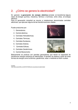 4
2. ¿Cómo se genera la electricidad?
En general, la generación de energía eléctrica consiste en transformar alguna
clase de energía química, mecánica, térmica o luminosa, entre otras, en energía
eléctrica.
Para la generación industrial se recurre a instalaciones denominadas centrales
eléctricas, que ejecutan alguna de las transformaciones citadas.
Puede producirse por:
1. Generadores;
2. Central eléctrica;
3. Centrales Hidroeléctricas;
4. Centrales Térmicas;
5. Centrales Nucleares;
6. Centrales Solares;
7. Centrales Eólicas;
8. Centrales Geotérmicas;
9. Central Mareomotriz
Básicamente se produce con grandes generadores que tienen la capacidad de
transformar energía mecánica en electricidad. O también se obtiene a partir de otras
formas de energía como la térmica, geotérmica, solar o mediante la fisión nuclear.
Fuentes:
http://www.ojocientifico.com/2010/10/29/como-se-produce-la-electricidad
 