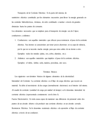 3
Transporte de la Corriente Eléctrica: Es la parte del sistema de
suministro eléctrico constituida por los elementos necesarios para llevar la energía generada en
las centrales hidroeléctricas, térmicas, de ciclo combinado o nuclear a través de grandes
distancias hasta los puntos de consumo.
Los elementos necesarios que se emplean para el transporte de energía son de 2 tipos:
conductores y aislantes:
1. Conductores: son aquellos materiales que ofrecen poca resistencia al paso de la corriente
eléctrica. Sus átomos se caracterizan por tener pocos electrones en su capa de valencia,
por lo que no se necesita mucha energía para que estos salten de un átomo a otro.
Ejemplos: todos los metales (plata, oro, cobre, aluminio, etc.).
2. Aislantes: son aquellos materiales que impiden el paso de la corriente eléctrica.
Ejemplos: el vidrio, ámbar, seda, madera, porcelana, aire seco.
Términos Básicos
Los siguientes son términos básicos de algunos elementos de la electricidad:
Intensidad de Corriente: La corriente eléctrica es el flujo de carga eléctrica que recorre un
material. Se debe al movimiento de las cargas (normalmente electrones) en el interior del mismo.
Al caudal de corriente (cantidad de carga por unidad de tiempo) se le denomina intensidad de
corriente eléctrica (representada comúnmente con la letra I).
Fuerza Electromotriz: Es toda causa capaz de mantener una diferencia de potencial entre dos
puntos de un circuito abierto o de producir una corriente eléctrica en un circuito cerrado.
Resistencia Eléctrica: Se le denomina resistencia eléctrica a la oposición al flujo de corriente
eléctrica a través de un conductor.
 