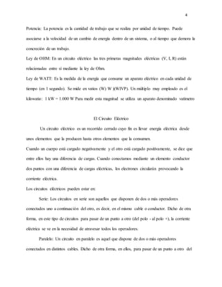 4
Potencia: La potencia es la cantidad de trabajo que se realiza por unidad de tiempo. Puede
asociarse a la velocidad de un cambio de energía dentro de un sistema, o al tiempo que demora la
concreción de un trabajo.
Ley de OHM: En un circuito eléctrico las tres primeras magnitudes eléctricas (V, I, R) están
relacionadas entre sí mediante la ley de Ohm.
Ley de WATT: Es la medida de la energía que consume un aparato eléctrico en cada unidad de
tiempo (en 1 segundo). Se mide en vatios (W) W )(WIVP). Un múltiplo muy empleado es el
kilowatio: 1 kW = 1.000 W Para medir esta magnitud se utiliza un aparato denominado vatímetro
El Circuito Eléctrico
Un circuito eléctrico es un recorrido cerrado cuyo fin es llevar energía eléctrica desde
unos elementos que la producen hasta otros elementos que la consumen.
Cuando un cuerpo está cargado negativamente y el otro está cargado positivamente, se dice que
entre ellos hay una diferencia de cargas. Cuando conectamos mediante un elemento conductor
dos puntos con una diferencia de cargas eléctricas, los electrones circularán provocando la
corriente eléctrica.
Los circuitos eléctricos pueden estar en:
Serie: Los circuitos en serie son aquellos que disponen de dos o más operadores
conectados uno a continuación del otro, es decir, en el mismo cable o conductor. Dicho de otra
forma, en este tipo de circuitos para pasar de un punto a otro (del polo - al polo +), la corriente
eléctrica se ve en la necesidad de atravesar todos los operadores.
Paralelo: Un circuito en paralelo es aquel que dispone de dos o más operadores
conectados en distintos cables. Dicho de otra forma, en ellos, para pasar de un punto a otro del
 