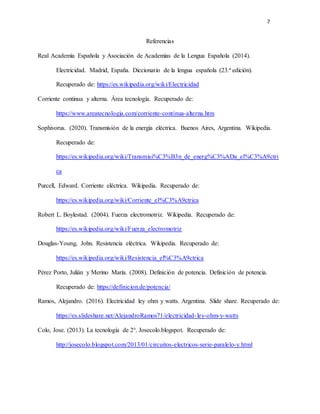 7
Referencias
Real Academia Española y Asociación de Academias de la Lengua Española (2014).
Electricidad. Madrid, España. Diccionario de la lengua española (23.ª edición).
Recuperado de: https://es.wikipedia.org/wiki/Electricidad
Corriente continua y alterna. Área tecnología. Recuperado de:
https://www.areatecnologia.com/corriente-continua-alterna.htm
Sophivorus. (2020). Transmisión de la energía eléctrica. Buenos Aires, Argentina. Wikipedia.
Recuperado de:
https://es.wikipedia.org/wiki/Transmisi%C3%B3n_de_energ%C3%ADa_el%C3%A9ctri
ca
Purcell, Edward. Corriente eléctrica. Wikipedia. Recuperado de:
https://es.wikipedia.org/wiki/Corriente_el%C3%A9ctrica
Robert L. Boylestad. (2004). Fuerza electromotriz. Wikipedia. Recuperado de:
https://es.wikipedia.org/wiki/Fuerza_electromotriz
Douglas-Young, John. Resistencia eléctrica. Wikipedia. Recuperado de:
https://es.wikipedia.org/wiki/Resistencia_el%C3%A9ctrica
Pérez Porto, Julián y Merino María. (2008). Definición de potencia. Definición de potencia.
Recuperado de: https://definicion.de/potencia/
Ramos, Alejandro. (2016). Electricidad ley ohm y watts. Argentina. Slide share. Recuperado de:
https://es.slideshare.net/AlejandroRamos71/electricidad-ley-ohm-y-watts
Colo, Jose. (2013). La tecnología de 2°. Josecolo.blogspot. Recuperado de:
http://josecolo.blogspot.com/2013/01/circuitos-electricos-serie-paralelo-y.html
 
