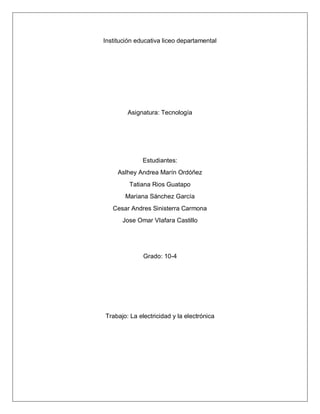 Institución educativa liceo departamental
Asignatura: Tecnología
Estudiantes:
Aslhey Andrea Marín Ordóñez
Tatiana Rios Guatapo
Mariana Sánchez García
Cesar Andres Sinisterra Carmona
Jose Omar VIafara Castillo
Grado: 10-4
Trabajo: La electricidad y la electrónica
 