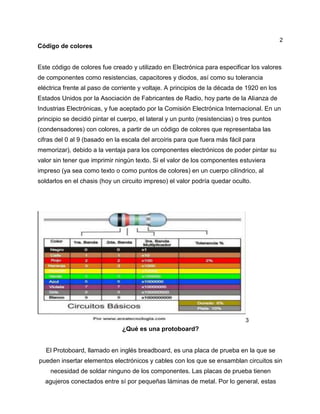 2
Código de colores
Este código de colores fue creado y utilizado en Electrónica para especificar los valores
de componentes como resistencias, capacitores y diodos, así como su tolerancia
eléctrica frente al paso de corriente y voltaje. A principios de la década de 1920 en los
Estados Unidos por la Asociación de Fabricantes de Radio, hoy parte de la Alianza de
Industrias Electrónicas, y fue aceptado por la Comisión Electrónica Internacional. En un
principio se decidió pintar el cuerpo, el lateral y un punto (resistencias) o tres puntos
(condensadores) con colores, a partir de un código de colores que representaba las
cifras del 0 al 9 (basado en la escala del arcoíris para que fuera más fácil para
memorizar), debido a la ventaja para los componentes electrónicos de poder pintar su
valor sin tener que imprimir ningún texto. Si el valor de los componentes estuviera
impreso (ya sea como texto o como puntos de colores) en un cuerpo cilíndrico, al
soldarlos en el chasis (hoy un circuito impreso) el valor podría quedar oculto.
3
¿Qué es una protoboard?
El Protoboard, llamado en inglés breadboard, es una placa de prueba en la que se
pueden insertar elementos electrónicos y cables con los que se ensamblan circuitos sin
necesidad de soldar ninguno de los componentes. Las placas de prueba tienen
agujeros conectados entre sí por pequeñas láminas de metal. Por lo general, estas
 