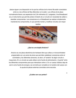 placas siguen una disposición en la que los orificios de la misma fila están conectados
entre sí y los orificios de filas diferentes no lo están. Los orificios de la placa
normalmente tienen una separación de 2,54 milímetros (0,1 pulgadas). Una Breadboard
es un instrumento que permite probar el diseño de un circuito sin necesidad de soldar o
desoldar componentes. Las conexiones en un Breadboard se realizan simplemente
insertando los componentes, lo que permite montar y modificar circuitos con mayor
rapidez.
¿Qué es una tarjeta Arduino?
Arduino es una placa electrónica de hardware libre que utiliza un microcontrolador
programable con una serie de pines que permiten establecer conexiones entre el
controlador y los diferentes sensores, es decir, el "cerebro" de algún circuito o
maquinaria. En un circuito se suele utilizar como fuente de alimentación y "puente" entre
los diferentes componentes para que interactúen entre sí. En un cuerpo robótico deja de
servir como fuente de energía y se convierte por completo en el cerebro del cuerpo con
la ayuda de placas externas conocidas como escudos.
4
¿Cuáles son sus partes?
 