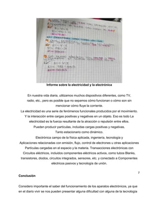 Informe sobre la electricidad y la electrónica
En nuestra vida diaria, utilizamos muchos dispositivos diferentes, como TV,
radio, etc., pero es posible que no sepamos cómo funcionan o cómo son sin
mencionar cómo fluye la corriente.
La electricidad es una serie de fenómenos funcionales producidos por el movimiento.
Y la interacción entre cargas positivas y negativas en un objeto. Eso es todo La
electricidad es la fuerza resultante de la atracción o repulsión entre ellos.
Pueden producir partículas, incluidas cargas positivas y negativas.
Tanto estacionario como dinámico.
Electrónica campo de la física aplicada, ingeniería, tecnología y
Aplicaciones relacionadas con emisión, flujo, control de electrones u otras aplicaciones
Partículas cargadas en el espacio y la materia. Transacciones electrónicas con
Circuitos eléctricos, incluidos componentes eléctricos activos, como tubos Blanks,
transistores, diodos, circuitos integrados, sensores, etc. y conectado a Componentes
eléctricos pasivos y tecnología de unión.
7
Conclusión
Considero importante el saber del funcionamiento de los aparatos electrónicos, ya que
en el diario vivir se nos pueden presentar alguna dificultad con alguna de la tecnología
 