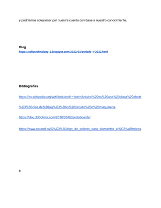 y podríamos solucionar por nuestra cuenta con base a nuestro conocimiento.
Blog
https://sofiatechnology13.blogspot.com/2022/03/periodo-1-2022.html
Bibliografías
https://es.wikipedia.org/wiki/Arduino#:~:text=Arduino%20es%20una%20placa%20electr
%C3%B3nica,de%20alg%C3%BAn%20circuito%20o%20maquinaria.
https://blog.330ohms.com/2016/03/02/protoboards/
https://www.ecured.cu/C%C3%B3digo_de_colores_para_elementos_el%C3%A9ctricos
8
 
