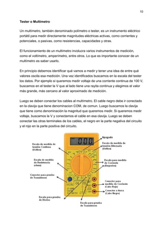 10
Tester o Multimetro
Un multímetro, también denominado polímetro o tester, es un instrumento eléctrico
portátil para med...