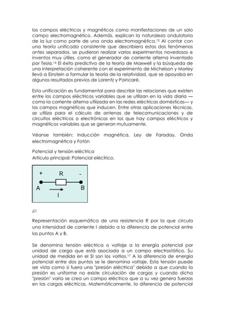 los campos eléctricos y magnéticos como manifestaciones de un solo
campo electromagnético. Además, explican la naturaleza ondulatoria
de la luz como parte de una onda electromagnética.15 Al contar con
una teoría unificada consistente que describiera estos dos fenómenos
antes separados, se pudieron realizar varios experimentos novedosos e
inventos muy útiles, como el generador de corriente alterna inventado
por Tesla.16 El éxito predictivo de la teoría de Maxwell y la búsqueda de
una interpretación coherente con el experimento de Michelson y Morley
llevó a Einstein a formular la teoría de la relatividad, que se apoyaba en
algunos resultados previos de Lorentz y Poincaré.

Esta unificación es fundamental para describir las relaciones que existen
entre los campos eléctricos variables que se utilizan en la vida diaria —
como la corriente alterna utilizada en las redes eléctricas domésticas— y
los campos magnéticos que inducen. Entre otras aplicaciones técnicas,
se utiliza para el cálculo de antenas de telecomunicaciones y de
circuitos eléctricos o electrónicos en los que hay campos eléctricos y
magnéticos variables que se generan mutuamente.

Véanse también: Inducción magnética, Ley de Faraday, Onda
electromagnética y Fotón

Potencial y tensión eléctrica
Artículo principal: Potencial eléctrico.




Representación esquemática de una resistencia R por la que circula
una intensidad de corriente I debido a la diferencia de potencial entre
los puntos A y B.

Se denomina tensión eléctrica o voltaje a la energía potencial por
unidad de carga que está asociada a un campo electrostático. Su
unidad de medida en el SI son los voltios.17 A la diferencia de energía
potencial entre dos puntos se le denomina voltaje. Esta tensión puede
ser vista como si fuera una "presión eléctrica" debido a que cuando la
presión es uniforme no existe circulación de cargas y cuando dicha
"presión" varía se crea un campo eléctrico que a su vez genera fuerzas
en las cargas eléctricas. Matemáticamente, la diferencia de potencial
 