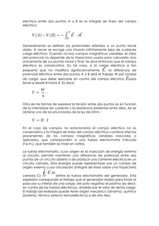 eléctrico entre dos puntos A y B es la integral de línea del campo
eléctrico:




Generalmente se definen los potenciales referidos a un punto inicial
dado. A veces se escoge uno situado infinitamente lejos de cualquier
carga eléctrica. Cuando no hay campos magnéticos variables, el valor
del potencial no depende de la trayectoria usada para calcularlo, sino
únicamente de sus puntos inicial y final. Se dice entonces que el campo
eléctrico es conservativo. En tal caso, si la carga eléctrica q tan
pequeña que no modifica significativamente            , la diferencia de
potencial eléctrico entre dos puntos A y B será el trabajo W por unidad
de carga, que debe ejercerse en contra del campo eléctrico para
llevar q desde B hasta A. Es decir:




Otra de las formas de expresar la tensión entre dos puntos es en función
de la intensidad de corriente y la resistencia existentes entre ellos. Así se
obtiene uno de los enunciados de la ley de Ohm:



En el caso de campos no estacionarios el campo eléctrico no es
conservativo y la integral de línea del campo eléctrico contiene efectos
provenientes de los campos magnéticos variables inducidos o
aplicados, que corresponden a una fuerza electromotriz inducida
(f.e.m.), que también se mide en voltios.

La fuerza electromotriz, cuyo origen es la inyección de energía externa
al circuito, permite mantener una diferencia de potencial entre dos
puntos de un circuito abierto o de producir una corriente eléctrica en un
circuito cerrado. Esta energía puede representarse por un campo de
origen externo cuya circulación (integral de línea sobre una trayectoria

cerrada C)             define la fuerza electromotriz del generador. Esta
expresión corresponde el trabajo que el generador realiza para forzar el
paso por su interior de una carga, del polo negativo al positivo (es decir,
en contra de las fuerzas eléctricas), dividido por el valor de dicha carga.
El trabajo así realizado puede tener origen mecánico (dínamo), químico
(batería), térmico (efecto termoeléctrico) o de otro tipo.
 