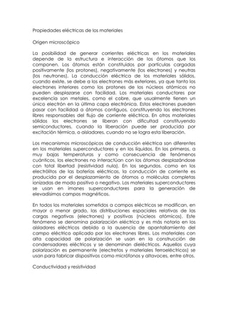 Propiedades eléctricas de los materiales

Origen microscópico

La posibilidad de generar corrientes eléctricas en los materiales
depende de la estructura e interacción de los átomos que los
componen. Los átomos están constituidos por partículas cargadas
positivamente (los protones), negativamente (los electrones) y neutras
(los neutrones). La conducción eléctrica de los materiales sólidos,
cuando existe, se debe a los electrones más exteriores, ya que tanto los
electrones interiores como los protones de los núcleos atómicos no
pueden desplazarse con facilidad. Los materiales conductores por
excelencia son metales, como el cobre, que usualmente tienen un
único electrón en la última capa electrónica. Estos electrones pueden
pasar con facilidad a átomos contiguos, constituyendo los electrones
libres responsables del flujo de corriente eléctrica. En otros materiales
sólidos los electrones se liberan con dificultad constituyendo
semiconductores, cuando la liberación puede ser producida por
excitación térmica, o aisladores, cuando no se logra esta liberación.

Los mecanismos microscópicos de conducción eléctrica son diferentes
en los materiales superconductores y en los líquidos. En los primeros, a
muy bajas temperaturas y como consecuencia de fenómenos
cuánticos, los electrones no interactúan con los átomos desplazándose
con total libertad (resistividad nula). En los segundos, como en los
electrólitos de las baterías eléctricas, la conducción de corriente es
producida por el desplazamiento de átomos o moléculas completas
ionizadas de modo positivo o negativo. Los materiales superconductores
se usan en imanes superconductores para la generación de
elevadísimos campos magnéticos.

En todos los materiales sometidos a campos eléctricos se modifican, en
mayor o menor grado, las distribuciones espaciales relativas de las
cargas negativas (electrones) y positivas (núcleos atómicos). Este
fenómeno se denomina polarización eléctrica y es más notorio en los
aisladores eléctricos debido a la ausencia de apantallamiento del
campo eléctrico aplicado por los electrones libres. Los materiales con
alta capacidad de polarización se usan en la construcción de
condensadores eléctricos y se denominan dieléctricos. Aquellos cuya
polarización es permanente (electretos y materiales ferroeléctricos) se
usan para fabricar dispositivos como micrófonos y altavoces, entre otros.

Conductividad y resistividad
 