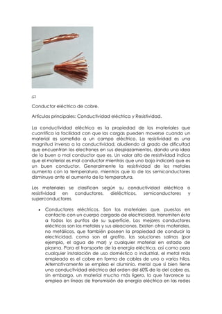 Conductor eléctrico de cobre.

Artículos principales: Conductividad eléctrica y Resistividad.

La conductividad eléctrica es la propiedad de los materiales que
cuantifica la facilidad con que las cargas pueden moverse cuando un
material es sometido a un campo eléctrico. La resistividad es una
magnitud inversa a la conductividad, aludiendo al grado de dificultad
que encuentran los electrones en sus desplazamientos, dando una idea
de lo buen o mal conductor que es. Un valor alto de resistividad indica
que el material es mal conductor mientras que uno bajo indicará que es
un buen conductor. Generalmente la resistividad de los metales
aumenta con la temperatura, mientras que la de los semiconductores
disminuye ante el aumento de la temperatura.

Los materiales se clasifican según su conductividad eléctrica o
resistividad en   conductores,  dieléctricos, semiconductores y
superconductores.

      Conductores eléctricos. Son los materiales que, puestos en
      contacto con un cuerpo cargado de electricidad, transmiten ésta
      a todos los puntos de su superficie. Los mejores conductores
      eléctricos son los metales y sus aleaciones. Existen otros materiales,
      no metálicos, que también poseen la propiedad de conducir la
      electricidad, como son el grafito, las soluciones salinas (por
      ejemplo, el agua de mar) y cualquier material en estado de
      plasma. Para el transporte de la energía eléctrica, así como para
      cualquier instalación de uso doméstico o industrial, el metal más
      empleado es el cobre en forma de cables de uno o varios hilos.
      Alternativamente se emplea el aluminio, metal que si bien tiene
      una conductividad eléctrica del orden del 60% de la del cobre es,
      sin embargo, un material mucho más ligero, lo que favorece su
      empleo en líneas de transmisión de energía eléctrica en las redes
 