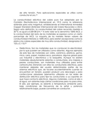 de alta tensión. Para aplicaciones especiales se utiliza como
      conductor el oro.18

La conductividad eléctrica del cobre puro fue adoptada por la
Comisión Electrotécnica Internacional en 1913 como la referencia
estándar para esta magnitud, estableciendo el International Annealed
Copper Standard (Estándar Internacional del Cobre Recocido) o IACS.
Según esta definición, la conductividad del cobre recocido medida a
20 °C es igual a 0,58108 S/m.19 A este valor se lo denomina 100% IACS, y
la conductividad del resto de los materiales se expresa como un cierto
porcentaje de IACS. La mayoría de los metales tienen valores de
conductividad inferiores a 100% IACS, pero existen excepciones como la
plata o los cobres especiales de muy alta conductividad, designados C-
103 y C-110.20

      Dieléctricos. Son los materiales que no conducen la electricidad,
      por lo que pueden ser utilizados como aislantes. Algunos ejemplos
      de este tipo de materiales son vidrio, cerámica, plásticos, goma,
      mica, cera, papel, madera seca, porcelana, algunas grasas para
      uso industrial y electrónico y la baquelita. Aunque no existen
      materiales absolutamente aislantes o conductores, sino mejores o
      peores conductores, son materiales muy utilizados para evitar
      cortocircuitos (forrando con ellos los conductores eléctricos, para
      mantener alejadas del usuario determinadas partes de los
      sistemas eléctricos que, de tocarse accidentalmente cuando se
      encuentran en tensión, pueden producir una descarga) y para
      confeccionar aisladores (elementos utilizados en las redes de
      distribución eléctrica para fijar los conductores a sus soportes sin
      que haya contacto eléctrico). Algunos materiales, como el aire o
      el agua, son aislantes bajo ciertas condiciones pero no para otras.
      El aire, por ejemplo, es aislante a temperatura ambiente pero,
      bajo condiciones de frecuencia de la señal y potencia
      relativamente bajas, puede convertirse en conductor.
 