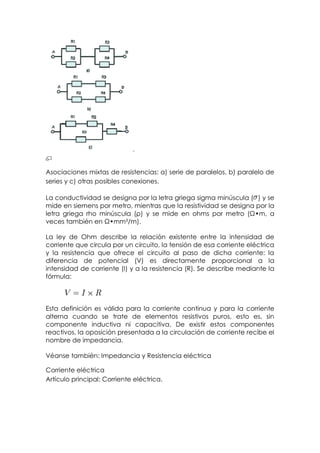 Asociaciones mixtas de resistencias: a) serie de paralelos, b) paralelo de
series y c) otras posibles conexiones.

La conductividad se designa por la letra griega sigma minúscula ( ) y se
mide en siemens por metro, mientras que la resistividad se designa por la
letra griega rho minúscula (ρ) y se mide en ohms por metro (Ω•m, a
veces también en Ω•mm²/m).

La ley de Ohm describe la relación existente entre la intensidad de
corriente que circula por un circuito, la tensión de esa corriente eléctrica
y la resistencia que ofrece el circuito al paso de dicha corriente: la
diferencia de potencial (V) es directamente proporcional a la
intensidad de corriente (I) y a la resistencia (R). Se describe mediante la
fórmula:



Esta definición es válida para la corriente continua y para la corriente
alterna cuando se trate de elementos resistivos puros, esto es, sin
componente inductiva ni capacitiva. De existir estos componentes
reactivos, la oposición presentada a la circulación de corriente recibe el
nombre de impedancia.

Véanse también: Impedancia y Resistencia eléctrica

Corriente eléctrica
Artículo principal: Corriente eléctrica.
 
