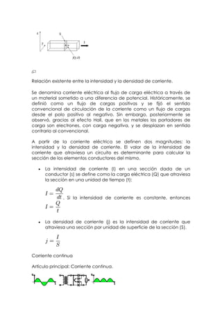 Relación existente entre la intensidad y la densidad de corriente.

Se denomina corriente eléctrica al flujo de carga eléctrica a través de
un material sometido a una diferencia de potencial. Históricamente, se
definió como un flujo de cargas positivas y se fijó el sentido
convencional de circulación de la corriente como un flujo de cargas
desde el polo positivo al negativo. Sin embargo, posteriormente se
observó, gracias al efecto Hall, que en los metales los portadores de
carga son electrones, con carga negativa, y se desplazan en sentido
contrario al convencional.

A partir de la corriente eléctrica se definen dos magnitudes: la
intensidad y la densidad de corriente. El valor de la intensidad de
corriente que atraviesa un circuito es determinante para calcular la
sección de los elementos conductores del mismo.

      La intensidad de corriente (I) en una sección dada de un
      conductor (s) se define como la carga eléctrica (Q) que atraviesa
      la sección en una unidad de tiempo (t):



               . Si la intensidad de corriente es constante, entonces




      La densidad de corriente (j) es la intensidad de corriente que
      atraviesa una sección por unidad de superficie de la sección (S).




Corriente continua

Artículo principal: Corriente continua.
 