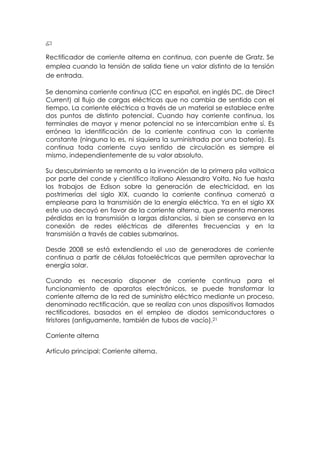 Rectificador de corriente alterna en continua, con puente de Gratz. Se
emplea cuando la tensión de salida tiene un valor distinto de la tensión
de entrada.

Se denomina corriente continua (CC en español, en inglés DC, de Direct
Current) al flujo de cargas eléctricas que no cambia de sentido con el
tiempo. La corriente eléctrica a través de un material se establece entre
dos puntos de distinto potencial. Cuando hay corriente continua, los
terminales de mayor y menor potencial no se intercambian entre sí. Es
errónea la identificación de la corriente continua con la corriente
constante (ninguna lo es, ni siquiera la suministrada por una batería). Es
continua toda corriente cuyo sentido de circulación es siempre el
mismo, independientemente de su valor absoluto.

Su descubrimiento se remonta a la invención de la primera pila voltaica
por parte del conde y científico italiano Alessandro Volta. No fue hasta
los trabajos de Edison sobre la generación de electricidad, en las
postrimerías del siglo XIX, cuando la corriente continua comenzó a
emplearse para la transmisión de la energía eléctrica. Ya en el siglo XX
este uso decayó en favor de la corriente alterna, que presenta menores
pérdidas en la transmisión a largas distancias, si bien se conserva en la
conexión de redes eléctricas de diferentes frecuencias y en la
transmisión a través de cables submarinos.

Desde 2008 se está extendiendo el uso de generadores de corriente
continua a partir de células fotoeléctricas que permiten aprovechar la
energía solar.

Cuando es necesario disponer de corriente continua para el
funcionamiento de aparatos electrónicos, se puede transformar la
corriente alterna de la red de suministro eléctrico mediante un proceso,
denominado rectificación, que se realiza con unos dispositivos llamados
rectificadores, basados en el empleo de diodos semiconductores o
tiristores (antiguamente, también de tubos de vacío).21

Corriente alterna

Artículo principal: Corriente alterna.
 