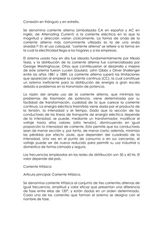 Conexión en triángulo y en estrella.

Se denomina corriente alterna (simbolizada CA en español y AC en
inglés, de Alternating Current) a la corriente eléctrica en la que la
magnitud y dirección varían cíclicamente. La forma de onda de la
corriente alterna más comúnmente utilizada es la de una onda
sinoidal.22 En el uso coloquial, "corriente alterna" se refiere a la forma en
la cual la electricidad llega a los hogares y a las empresas.

El sistema usado hoy en día fue ideado fundamentalmente por Nikola
Tesla, y la distribución de la corriente alterna fue comercializada por
George Westinghouse. Otros que contribuyeron al desarrollo y mejora
de este sistema fueron Lucien Gaulard, John Gibbs y Oliver Shallenger
entre los años 1881 y 1889. La corriente alterna superó las limitaciones
que aparecían al emplear la corriente continua (CC), la cual constituye
un sistema ineficiente para la distribución de energía a gran escala
debido a problemas en la transmisión de potencia.

La razón del amplio uso de la corriente alterna, que minimiza los
problemas de trasmisión de potencia, viene determinada por su
facilidad de transformación, cualidad de la que carece la corriente
continua. La energía eléctrica trasmitida viene dada por el producto de
la tensión, la intensidad y el tiempo. Dado que la sección de los
conductores de las líneas de transporte de energía eléctrica depende
de la intensidad, se puede, mediante un transformador, modificar el
voltaje hasta altos valores (alta tensión), disminuyendo en igual
proporción la intensidad de corriente. Esto permite que los conductores
sean de menor sección y, por tanto, de menor costo; además, minimiza
las pérdidas por efecto Joule, que dependen del cuadrado de la
intensidad. Una vez en el punto de consumo o en sus cercanías, el
voltaje puede ser de nuevo reducido para permitir su uso industrial o
doméstico de forma cómoda y segura.

Las frecuencias empleadas en las redes de distribución son 50 y 60 Hz. El
valor depende del país.

Corriente trifásica

Artículo principal: Corriente trifásica.

Se denomina corriente trifásica al conjunto de tres corrientes alternas de
igual frecuencia, amplitud y valor eficaz que presentan una diferencia
de fase entre ellas de 120°, y están dadas en un orden determinado.
Cada una de las corrientes que forman el sistema se designa con el
nombre de fase.
 