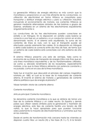 La generación trifásica de energía eléctrica es más común que la
monofásica y proporciona un uso más eficiente de los conductores. La
utilización de electricidad en forma trifásica es mayoritaria para
transportar y distribuir energía eléctrica y para su utilización industrial,
incluyendo el accionamiento de motores. Las corrientes trifásicas se
generan mediante alternadores dotados de tres bobinas o grupos de
bobinas, arrolladas en un sistema de tres electroimanes equidistantes
angularmente entre sí.

Los conductores de los tres electroimanes pueden conectarse en
estrella o en triángulo. En la disposición en estrella cada bobina se
conecta a una fase en un extremo y a un conductor común en el otro,
denominado neutro. Si el sistema está equilibrado, la suma de las
corrientes de línea es nula, con lo que el transporte puede ser
efectuado usando solamente tres cables. En la disposición en triángulo
o delta cada bobina se conecta entre dos hilos de fase, de forma que
un extremo de cada bobina está conectado con otro extremo de otra
bobina.

El sistema trifásico presenta una serie de ventajas, tales como la
economía de sus líneas de transporte de energía (hilos más finos que en
una línea monofásica equivalente) y de los transformadores utilizados,
así como su elevado rendimiento de los receptores, especialmente
motores, a los que la línea trifásica alimenta con potencia constante y
no pulsada, como en el caso de la línea monofásica.

Tesla fue el inventor que descubrió el principio del campo magnético
rotatorio en 1882, el cual es la base de la maquinaria de corriente
alterna. Él inventó el sistema de motores y generadores de corriente
alterna polifásica que da energía al planeta.23

Véase también: Motor de corriente alterna

Corriente monofásica

Artículo principal: Corriente monofásica.

Se denomina corriente monofásica a la que se obtiene de tomar una
fase de la corriente trifásica y un cable neutro. En España y demás
países que utilizan valores similares para la generación y trasmisión de
energía eléctrica, este tipo de corriente facilita una tensión de 230
voltios, lo que la hace apropiada para que puedan funcionar
adecuadamente la mayoría de electrodomésticos y luminarias que hay
en las viviendas.

Desde el centro de transformación más cercano hasta las viviendas se
disponen cuatro hilos: un neutro (N) y tres fases (R, S y T). Si la tensión
 