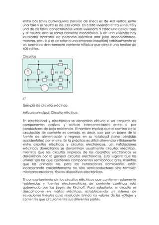 entre dos fases cualesquiera (tensión de línea) es de 400 voltios, entre
una fase y el neutro es de 230 voltios. En cada vivienda entra el neutro y
una de las fases, conectándose varias viviendas a cada una de las fases
y al neutro; esto se llama corriente monofásica. Si en una vivienda hay
instalados aparatos de potencia eléctrica alta (aire acondicionado,
motores, etc., o si es un taller o una empresa industrial) habitualmente se
les suministra directamente corriente trifásica que ofrece una tensión de
400 voltios.

Circuitos




Ejemplo de circuito eléctrico.

Artículo principal: Circuito eléctrico.

En electricidad y electrónica se denomina circuito a un conjunto de
componentes pasivos y activos interconectados entre sí por
conductores de baja resistencia. El nombre implica que el camino de la
circulación de corriente es cerrado, es decir, sale por un borne de la
fuente de alimentación y regresa en su totalidad (salvo pérdidas
accidentales) por el otro. En la práctica es difícil diferenciar nítidamente
entre circuitos eléctricos y circuitos electrónicos. Las instalaciones
eléctricas domiciliarias se denominan usualmente circuitos eléctricos,
mientras que los circuitos impresos de los aparatos electrónicos se
denominan por lo general circuitos electrónicos. Esto sugiere que los
últimos son los que contienen componentes semiconductores, mientras
que los primeros no, pero las instalaciones domiciliarias están
incorporando crecientemente no sólo semiconductores sino también
microprocesadores, típicos dispositivos electrónicos.

El comportamiento de los circuitos eléctricos que contienen solamente
resistencias y fuentes electromotrices de corriente continua está
gobernado por las Leyes de Kirchoff. Para estudiarlo, el circuito se
descompone en mallas eléctricas, estableciendo un sistema de
ecuaciones lineales cuya resolución brinda los valores de los voltajes y
corrientes que circulan entre sus diferentes partes.
 