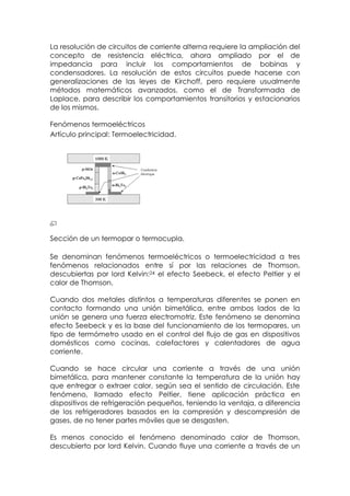 La resolución de circuitos de corriente alterna requiere la ampliación del
concepto de resistencia eléctrica, ahora ampliado por el de
impedancia para incluir los comportamientos de bobinas y
condensadores. La resolución de estos circuitos puede hacerse con
generalizaciones de las leyes de Kirchoff, pero requiere usualmente
métodos matemáticos avanzados, como el de Transformada de
Laplace, para describir los comportamientos transitorios y estacionarios
de los mismos.

Fenómenos termoeléctricos
Artículo principal: Termoelectricidad.




Sección de un termopar o termocupla.

Se denominan fenómenos termoeléctricos o termoelectricidad a tres
fenómenos relacionados entre sí por las relaciones de Thomson,
descubiertas por lord Kelvin:24 el efecto Seebeck, el efecto Peltier y el
calor de Thomson.

Cuando dos metales distintos a temperaturas diferentes se ponen en
contacto formando una unión bimetálica, entre ambos lados de la
unión se genera una fuerza electromotriz. Este fenómeno se denomina
efecto Seebeck y es la base del funcionamiento de los termopares, un
tipo de termómetro usado en el control del flujo de gas en dispositivos
domésticos como cocinas, calefactores y calentadores de agua
corriente.

Cuando se hace circular una corriente a través de una unión
bimetálica, para mantener constante la temperatura de la unión hay
que entregar o extraer calor, según sea el sentido de circulación. Este
fenómeno, llamado efecto Peltier, tiene aplicación práctica en
dispositivos de refrigeración pequeños, teniendo la ventaja, a diferencia
de los refrigeradores basados en la compresión y descompresión de
gases, de no tener partes móviles que se desgasten.

Es menos conocido el fenómeno denominado calor de Thomson,
descubierto por lord Kelvin. Cuando fluye una corriente a través de un
 
