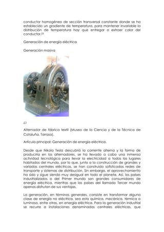 conductor homogéneo de sección transversal constante donde se ha
establecido un gradiente de temperatura, para mantener invariable la
distribución de temperatura hay que entregar o extraer calor del
conductor.25

Generación de energía eléctrica

Generación masiva




Alternador de fábrica textil (Museo de la Ciencia y de la Técnica de
Cataluña, Tarrasa).

Artículo principal: Generación de energía eléctrica.

Desde que Nikola Tesla descubrió la corriente alterna y la forma de
producirla en los alternadores, se ha llevado a cabo una inmensa
actividad tecnológica para llevar la electricidad a todos los lugares
habitados del mundo, por lo que, junto a la construcción de grandes y
variadas centrales eléctricas, se han construido sofisticadas redes de
transporte y sistemas de distribución. Sin embargo, el aprovechamiento
ha sido y sigue siendo muy desigual en todo el planeta. Así, los países
industrializados o del Primer mundo son grandes consumidores de
energía eléctrica, mientras que los países del llamado Tercer mundo
apenas disfrutan de sus ventajas.

La generación, en términos generales, consiste en transformar alguna
clase de energía no eléctrica, sea esta química, mecánica, térmica o
luminosa, entre otras, en energía eléctrica. Para la generación industrial
se recurre a instalaciones denominadas centrales eléctricas, que
 