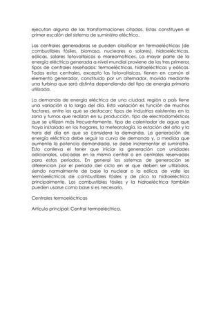 ejecutan alguna de las transformaciones citadas. Estas constituyen el
primer escalón del sistema de suministro eléctrico.

Las centrales generadoras se pueden clasificar en termoeléctricas (de
combustibles fósiles, biomasa, nucleares o solares), hidroeléctricas,
eólicas, solares fotovoltaicas o mareomotrices. La mayor parte de la
energía eléctrica generada a nivel mundial proviene de los tres primeros
tipos de centrales reseñados: termoeléctricas, hidroeléctricas y eólicas.
Todas estas centrales, excepto las fotovoltaicas, tienen en común el
elemento generador, constituido por un alternador, movido mediante
una turbina que será distinta dependiendo del tipo de energía primaria
utilizada.

La demanda de energía eléctrica de una ciudad, región o país tiene
una variación a lo largo del día. Esta variación es función de muchos
factores, entre los que se destacan: tipos de industrias existentes en la
zona y turnos que realizan en su producción, tipo de electrodomésticos
que se utilizan más frecuentemente, tipo de calentador de agua que
haya instalado en los hogares, la meteorología, la estación del año y la
hora del día en que se considera la demanda. La generación de
energía eléctrica debe seguir la curva de demanda y, a medida que
aumenta la potencia demandada, se debe incrementar el suministro.
Esto conlleva el tener que iniciar la generación con unidades
adicionales, ubicadas en la misma central o en centrales reservadas
para estos períodos. En general los sistemas de generación se
diferencian por el periodo del ciclo en el que deben ser utilizados,
siendo normalmente de base la nuclear o la eólica, de valle las
termoeléctricas de combustibles fósiles y de pico la hidroeléctrica
principalmente. Los combustibles fósiles y la hidroeléctrica también
pueden usarse como base si es necesario.

Centrales termoeléctricas

Artículo principal: Central termoeléctrica.
 