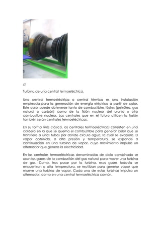 Turbina de una central termoeléctrica.

Una central termoeléctrica o central térmica es una instalación
empleada para la generación de energía eléctrica a partir de calor.
Este calor puede obtenerse tanto de combustibles fósiles (petróleo, gas
natural o carbón) como de la fisión nuclear del uranio u otro
combustible nuclear. Las centrales que en el futuro utilicen la fusión
también serán centrales termoeléctricas.

En su forma más clásica, las centrales termoeléctricas consisten en una
caldera en la que se quema el combustible para generar calor que se
transfiere a unos tubos por donde circula agua, la cual se evapora. El
vapor obtenido, a alta presión y temperatura, se expande a
continuación en una turbina de vapor, cuyo movimiento impulsa un
alternador que genera la electricidad.

En las centrales termoeléctricas denominadas de ciclo combinado se
usan los gases de la combustión del gas natural para mover una turbina
de gas. Como, tras pasar por la turbina, esos gases todavía se
encuentran a alta temperatura, se reutilizan para generar vapor que
mueve una turbina de vapor. Cada una de estas turbinas impulsa un
alternador, como en una central termoeléctrica común.
 