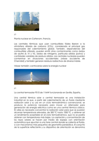 Planta nuclear en Cattenom, Francia.

Las centrales térmicas que usan combustibles fósiles liberan a la
atmósfera dióxido de carbono (CO2), considerado el principal gas
responsable del calentamiento global. También, dependiendo del
combustible utilizado, pueden emitir otros contaminantes como óxidos
de azufre (II, IV y VI), óxidos de nitrógeno, partículas sólidas (polvo) y
cantidades variables de residuos sólidos. Las centrales nucleares pueden
contaminar en situaciones accidentales (véase accidente de
Chernóbil) y también generan residuos radiactivos de diversa índole.

Véase también: controversia sobre la energía nuclear




La central termosolar PS10 de 11MW funcionando en Sevilla, España.

Una central térmica solar o central termosolar es una instalación
industrial en la que, a partir del calentamiento de un fluido mediante
radiación solar y su uso en un ciclo termodinámico convencional, se
produce la potencia necesaria para mover un alternador para
generación de energía eléctrica como en una central térmica clásica.
En ellas es necesario concentrar la radiación solar para que se puedan
alcanzar temperaturas elevadas, de 300 °C hasta 1000 °C, y obtener así
un rendimiento aceptable en el ciclo termodinámico, que no se podría
obtener con temperaturas más bajas. La captación y concentración de
los rayos solares se hacen por medio de espejos con orientación
automática que apuntan a una torre central donde se calienta el fluido,
o con mecanismos más pequeños de geometría parabólica. El conjunto
de la superficie reflectante y su dispositivo de orientación se denomina
 