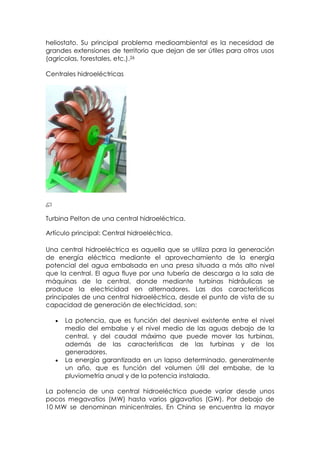 heliostato. Su principal problema medioambiental es la necesidad de
grandes extensiones de territorio que dejan de ser útiles para otros usos
(agrícolas, forestales, etc.).26

Centrales hidroeléctricas




Turbina Pelton de una central hidroeléctrica.

Artículo principal: Central hidroeléctrica.

Una central hidroeléctrica es aquella que se utiliza para la generación
de energía eléctrica mediante el aprovechamiento de la energía
potencial del agua embalsada en una presa situada a más alto nivel
que la central. El agua fluye por una tubería de descarga a la sala de
máquinas de la central, donde mediante turbinas hidráulicas se
produce la electricidad en alternadores. Las dos características
principales de una central hidroeléctrica, desde el punto de vista de su
capacidad de generación de electricidad, son:

      La potencia, que es función del desnivel existente entre el nivel
      medio del embalse y el nivel medio de las aguas debajo de la
      central, y del caudal máximo que puede mover las turbinas,
      además de las características de las turbinas y de los
      generadores.
      La energía garantizada en un lapso determinado, generalmente
      un año, que es función del volumen útil del embalse, de la
      pluviometría anual y de la potencia instalada.

La potencia de una central hidroeléctrica puede variar desde unos
pocos megavatios (MW) hasta varios gigavatios (GW). Por debajo de
10 MW se denominan minicentrales. En China se encuentra la mayor
 