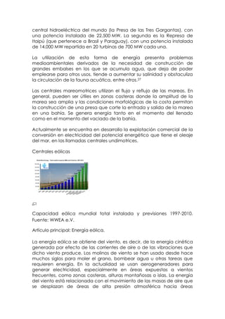 central hidroeléctrica del mundo (la Presa de las Tres Gargantas), con
una potencia instalada de 22.500 MW. La segunda es la Represa de
Itaipú (que pertenece a Brasil y Paraguay), con una potencia instalada
de 14.000 MW repartida en 20 turbinas de 700 MW cada una.

La utilización de esta forma de energía presenta problemas
medioambientales derivados de la necesidad de construcción de
grandes embalses en los que se acumula agua, que deja de poder
emplearse para otros usos, tiende a aumentar su salinidad y obstaculiza
la circulación de la fauna acuática, entre otros.27

Las centrales mareomotrices utilizan el flujo y reflujo de las mareas. En
general, pueden ser útiles en zonas costeras donde la amplitud de la
marea sea amplia y las condiciones morfológicas de la costa permitan
la construcción de una presa que corte la entrada y salida de la marea
en una bahía. Se genera energía tanto en el momento del llenado
como en el momento del vaciado de la bahía.

Actualmente se encuentra en desarrollo la explotación comercial de la
conversión en electricidad del potencial energético que tiene el oleaje
del mar, en las llamadas centrales undimotrices.

Centrales eólicas




Capacidad eólica mundial total instalada y previsiones 1997-2010.
Fuente: WWEA e.V.

Artículo principal: Energía eólica.

La energía eólica se obtiene del viento, es decir, de la energía cinética
generada por efecto de las corrientes de aire o de las vibraciones que
dicho viento produce. Los molinos de viento se han usado desde hace
muchos siglos para moler el grano, bombear agua u otras tareas que
requieren energía. En la actualidad se usan aerogeneradores para
generar electricidad, especialmente en áreas expuestas a vientos
frecuentes, como zonas costeras, alturas montañosas o islas. La energía
del viento está relacionada con el movimiento de las masas de aire que
se desplazan de áreas de alta presión atmosférica hacia áreas
 