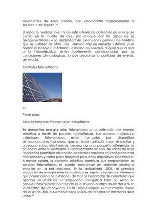 adyacentes de baja presión, con velocidades proporcionales al
gradiente de presión.28

El impacto medioambiental de este sistema de obtención de energía se
centra en la muerte de aves por choque con las aspas de los
aerogeneradores o la necesidad de extensiones grandes de territorio
que se sustraen de otros usos. También hay un impacto estético, pues
alteran el paisaje.29 30 Además, este tipo de energía, al igual que la solar
o la hidroeléctrica, están fuertemente condicionadas por las
condiciones climatológicas, lo que aleatoriza la cantidad de energía
generada.

Centrales fotovoltaicas




Panel solar.

Artículo principal: Energía solar fotovoltaica.

Se denomina energía solar fotovoltaica a la obtención de energía
eléctrica a través de paneles fotovoltaicos. Los paneles, módulos o
colectores     fotovoltaicos     están   formados     por     dispositivos
semiconductores tipo diodo que, al recibir radiación solar, se excitan y
provocan saltos electrónicos, generando una pequeña diferencia de
potencial entre sus extremos. El acoplamiento en serie de varios de estos
fotodiodos permite la obtención de voltajes mayores en configuraciones
muy sencillas y aptas para alimentar pequeños dispositivos electrónicos.
A mayor escala, la corriente eléctrica continua que proporcionan los
paneles fotovoltaicos se puede transformar en corriente alterna e
inyectar en la red eléctrica. En la actualidad (2008) el principal
productor de energía solar fotovoltaica es Japón, seguido de Alemania
que posee cerca de 5 millones de metros cuadrados de colectores que
aportan un 0,03% de su producción energética total. La venta de
paneles fotovoltaicos ha crecido en el mundo al ritmo anual del 20% en
la década de los noventa. En la Unión Europea el crecimiento medio
anual es del 30%, y Alemania tiene el 80% de la potencia instalada de la
Unión.31
 