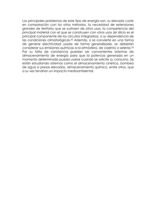 Los principales problemas de este tipo de energía son: su elevado coste
en comparación con los otros métodos, la necesidad de extensiones
grandes de territorio que se sustraen de otros usos, la competencia del
principal material con el que se construyen con otros usos (el silicio es el
principal componente de los circuitos integrados), o su dependencia de
las condiciones climatológicas.32 Además, si se convierte en una forma
de generar electricidad usada de forma generalizada, se deberían
considerar sus emisiones químicas a la atmósfera, de cadmio o selenio.33
Por su falta de constancia puedan ser convenientes sistemas de
almacenamiento de energía para que la potencia generada en un
momento determinado pueda usarse cuando se solicite su consumo. Se
están estudiando sistemas como el almacenamiento cinético, bombeo
de agua a presas elevadas, almacenamiento químico, entre otros, que
a su vez tendrían un impacto medioambiental.
 
