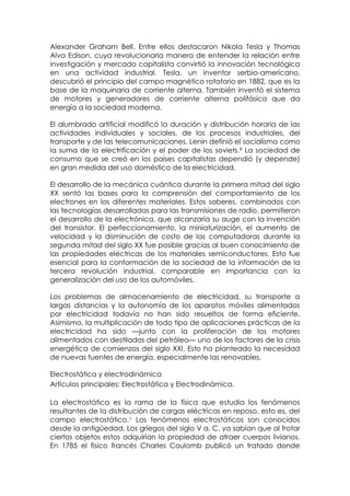 Alexander Graham Bell. Entre ellos destacaron Nikola Tesla y Thomas
Alva Edison, cuya revolucionaria manera de entender la relación entre
investigación y mercado capitalista convirtió la innovación tecnológica
en una actividad industrial. Tesla, un inventor serbio-americano,
descubrió el principio del campo magnético rotatorio en 1882, que es la
base de la maquinaria de corriente alterna. También inventó el sistema
de motores y generadores de corriente alterna polifásica que da
energía a la sociedad moderna.

El alumbrado artificial modificó la duración y distribución horaria de las
actividades individuales y sociales, de los procesos industriales, del
transporte y de las telecomunicaciones. Lenin definió el socialismo como
la suma de la electrificación y el poder de los soviets.9 La sociedad de
consumo que se creó en los países capitalistas dependió (y depende)
en gran medida del uso doméstico de la electricidad.

El desarrollo de la mecánica cuántica durante la primera mitad del siglo
XX sentó las bases para la comprensión del comportamiento de los
electrones en los diferentes materiales. Estos saberes, combinados con
las tecnologías desarrolladas para las transmisiones de radio, permitieron
el desarrollo de la electrónica, que alcanzaría su auge con la invención
del transistor. El perfeccionamiento, la miniaturización, el aumento de
velocidad y la disminución de costo de las computadoras durante la
segunda mitad del siglo XX fue posible gracias al buen conocimiento de
las propiedades eléctricas de los materiales semiconductores. Esto fue
esencial para la conformación de la sociedad de la información de la
tercera revolución industrial, comparable en importancia con la
generalización del uso de los automóviles.

Los problemas de almacenamiento de electricidad, su transporte a
largas distancias y la autonomía de los aparatos móviles alimentados
por electricidad todavía no han sido resueltos de forma eficiente.
Asimismo, la multiplicación de todo tipo de aplicaciones prácticas de la
electricidad ha sido —junto con la proliferación de los motores
alimentados con destilados del petróleo— uno de los factores de la crisis
energética de comienzos del siglo XXI. Esto ha planteado la necesidad
de nuevas fuentes de energía, especialmente las renovables.

Electrostática y electrodinámica
Artículos principales: Electrostática y Electrodinámica.

La electrostática es la rama de la física que estudia los fenómenos
resultantes de la distribución de cargas eléctricas en reposo, esto es, del
campo electrostático.1 Los fenómenos electrostáticos son conocidos
desde la antigüedad. Los griegos del siglo V a. C. ya sabían que al frotar
ciertos objetos estos adquirían la propiedad de atraer cuerpos livianos.
En 1785 el físico francés Charles Coulomb publicó un tratado donde
 