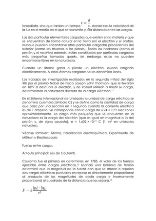 inmediata, sino que tardan un tiempo           , donde es la velocidad de
la luz en el medio en el que se transmite y   la distancia entre las cargas.

Las dos partículas elementales cargadas que existen en la materia y que
se encuentran de forma natural en la Tierra son el electrón y el protón,
aunque pueden encontrarse otras partículas cargadas procedentes del
exterior (como los muones o los piones). Todos los hadrones (como el
protón y el neutrón) además, están constituidos por partículas cargadas
más pequeñas llamadas quarks, sin embargo estas no pueden
encontrarse libres en la naturaleza.

Cuando un átomo gana o pierde un electrón, queda cargado
eléctricamente. A estos átomos cargados se les denomina iones.

Los trabajos de investigación realizados en la segunda mitad del siglo
XIX por el premio Nobel de Física Joseph John Thomson, que le llevaron
en 1897 a descubrir el electrón, y de Robert Millikan a medir su carga,
determinaron la naturaleza discreta de la carga eléctrica.11

En el Sistema Internacional de Unidades la unidad de carga eléctrica se
denomina culombio (símbolo C) y se define como la cantidad de carga
que pasa por una sección en 1 segundo cuando la corriente eléctrica
es de 1 amperio. Se corresponde con la carga de 6,24 × 1018 electrones
aproximadamente. La carga más pequeña que se encuentra en la
naturaleza es la carga del electrón (que es igual en magnitud a la del
protón y, de signo opuesto): e = 1,602 × 10-19 C (1 eV en unidades
naturales).

Véanse también: Átomo, Polarización electroquímica, Experimento de
Millikan y Electroscopio

Fuerza entre cargas

Artículo principal: Ley de Coulomb.

Coulomb fue el primero en determinar, en 1785, el valor de las fuerzas
ejercidas entre cargas eléctricas.12 Usando una balanza de torsión
determinó que la magnitud de la fuerza con que se atraen o repelen
dos cargas eléctricas puntuales en reposo es directamente proporcional
al producto de las magnitudes de cada carga e inversamente
proporcional al cuadrado de la distancia que las separa.13
 
