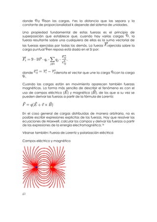 donde    y    son las cargas, es la distancia que las separa y la
constante de proporcionalidad k depende del sistema de unidades.

Una propiedad fundamental de estas fuerzas es el principio de
superposición que establece que, cuando hay varias cargas           , la
fuerza resultante sobre una cualquiera de ellas es la suma vectorial de
las fuerzas ejercidas por todas las demás. La fuerza      ejercida sobre la
carga puntual en reposo está dada en el SI por:




donde                 denota el vector que une la carga       con la carga
 .

Cuando las cargas están en movimiento aparecen también fuerzas
magnéticas. La forma más sencilla de describir el fenómeno es con el
uso de campos eléctrico ( ) y magnético ( ), de los que a su vez se
pueden derivar las fuerzas a partir de la fórmula de Lorentz:




En el caso general de cargas distribuidas de manera arbitraria, no es
posible escribir expresiones explícitas de las fuerzas. Hay que resolver las
ecuaciones de Maxwell, calcular los campos y derivar las fuerzas a partir
de las expresiones de la energía electromagnética.14

Véanse también: Fuerza de Lorentz y polarización eléctrica

Campos eléctrico y magnético
 