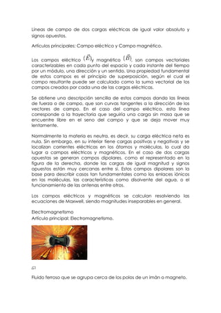 Líneas de campo de dos cargas eléctricas de igual valor absoluto y
signos opuestos.

Artículos principales: Campo eléctrico y Campo magnético.


Los campos eléctrico      y magnético        , son campos vectoriales
caracterizables en cada punto del espacio y cada instante del tiempo
por un módulo, una dirección y un sentido. Una propiedad fundamental
de estos campos es el principio de superposición, según el cual el
campo resultante puede ser calculado como la suma vectorial de los
campos creados por cada una de las cargas eléctricas.

Se obtiene una descripción sencilla de estos campos dando las líneas
de fuerza o de campo, que son curvas tangentes a la dirección de los
vectores de campo. En el caso del campo eléctrico, esta línea
corresponde a la trayectoria que seguiría una carga sin masa que se
encuentre libre en el seno del campo y que se deja mover muy
lentamente.

Normalmente la materia es neutra, es decir, su carga eléctrica neta es
nula. Sin embargo, en su interior tiene cargas positivas y negativas y se
localizan corrientes eléctricas en los átomos y moléculas, lo cual da
lugar a campos eléctricos y magnéticos. En el caso de dos cargas
opuestas se generan campos dipolares, como el representado en la
figura de la derecha, donde las cargas de igual magnitud y signos
opuestos están muy cercanas entre sí. Estos campos dipolares son la
base para describir casos tan fundamentales como los enlaces iónicos
en las moléculas, las características como disolvente del agua, o el
funcionamiento de las antenas entre otros.

Los campos eléctricos y magnéticos se calculan resolviendo las
ecuaciones de Maxwell, siendo magnitudes inseparables en general.

Electromagnetismo
Artículo principal: Electromagnetismo.




Fluido ferroso que se agrupa cerca de los polos de un imán o magneto.
 