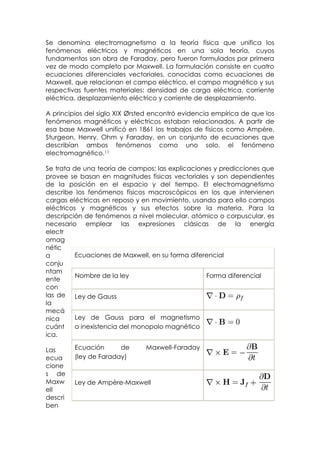 Se denomina electromagnetismo a la teoría física que unifica los
fenómenos eléctricos y magnéticos en una sola teoría, cuyos
fundamentos son obra de Faraday, pero fueron formulados por primera
vez de modo completo por Maxwell. La formulación consiste en cuatro
ecuaciones diferenciales vectoriales, conocidas como ecuaciones de
Maxwell, que relacionan el campo eléctrico, el campo magnético y sus
respectivas fuentes materiales: densidad de carga eléctrica, corriente
eléctrica, desplazamiento eléctrico y corriente de desplazamiento.

A principios del siglo XIX Ørsted encontró evidencia empírica de que los
fenómenos magnéticos y eléctricos estaban relacionados. A partir de
esa base Maxwell unificó en 1861 los trabajos de físicos como Ampère,
Sturgeon, Henry, Ohm y Faraday, en un conjunto de ecuaciones que
describían ambos fenómenos como uno solo, el fenómeno
electromagnético.11

Se trata de una teoría de campos; las explicaciones y predicciones que
provee se basan en magnitudes físicas vectoriales y son dependientes
de la posición en el espacio y del tiempo. El electromagnetismo
describe los fenómenos físicos macroscópicos en los que intervienen
cargas eléctricas en reposo y en movimiento, usando para ello campos
eléctricos y magnéticos y sus efectos sobre la materia. Para la
descripción de fenómenos a nivel molecular, atómico o corpuscular, es
necesario emplear las expresiones clásicas de la energía
electr
omag
nétic
a         Ecuaciones de Maxwell, en su forma diferencial
conju
ntam
          Nombre de la ley                        Forma diferencial
ente
con
las de Ley de Gauss
la
mecá
nica      Ley de Gauss para el magnetismo
cuánt     o inexistencia del monopolo magnético
ica.

Las      Ecuación      de      Maxwell-Faraday
ecua     (ley de Faraday)
cione
s de
Maxw     Ley de Ampère-Maxwell
ell
descri
ben
 