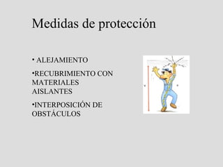 Medidas de protección
• No haga trabajos eléctricos si no es su especialidad
•Si es el encargado de operar en un circuito, y después de haber cortado la
corriente, hará lo siguiente:
 Verificará la ausencia de tensión en cada conductor
 Instalación en cortocircuito y a tierra, para evitar cualquier retorno
intempestivo de corriente
 Delimitación de la zona
• Debemos aumentar la resistencia de nuestro cuerpo al paso de corriente,
utilizando herramientas aislantes, guantes, casco, calzado de materiales
aislantes
• Revisión periódica de cables y enchufes
•No mojar los aparatos eléctricos
•No sobrecargar enchufes
 