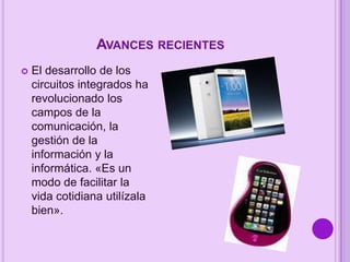 AVANCES RECIENTES


El desarrollo de los
circuitos integrados ha
revolucionado los
campos de la
comunicación, la
gestión de la
información y la
informática. «Es un
modo de facilitar la
vida cotidiana utilízala
bien».

 