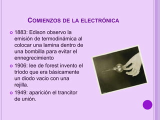 COMIENZOS DE LA ELECTRÓNICA
1883: Edison observo la
emisión de termodinámica al
colocar una lamina dentro de
una bombilla para evitar el
ennegrecimiento
 1906: lee de forest invento el
tríodo que era básicamente
un diodo vacio con una
rejilla.
 1949: aparición el trancitor
de unión.


 