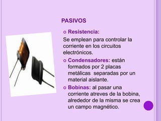 PASIVOS
Resistencia:
Se emplean para controlar la
corriente en los circuitos
electrónicos.
 Condensadores: están
formados por 2 placas
metálicas separadas por un
material aislante.
 Bobinas: al pasar una
corriente atreves de la bobina,
alrededor de la misma se crea
un campo magnético.


 