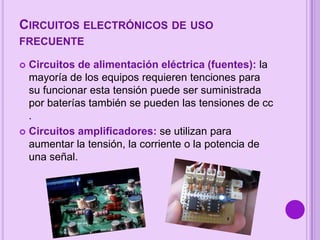 CIRCUITOS ELECTRÓNICOS DE USO
FRECUENTE
Circuitos de alimentación eléctrica (fuentes): la
mayoría de los equipos requieren tenciones para
su funcionar esta tensión puede ser suministrada
por baterías también se pueden las tensiones de cc
.
 Circuitos amplificadores: se utilizan para
aumentar la tensión, la corriente o la potencia de
una señal.


 