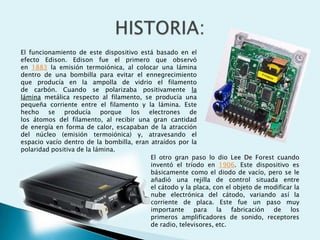 El funcionamiento de este dispositivo está basado en el
efecto Edison. Edison fue el primero que observó
en 1883 la emisión termoiónica, al colocar una lámina
dentro de una bombilla para evitar el ennegrecimiento
que producía en la ampolla de vidrio el filamento
de carbón. Cuando se polarizaba positivamente la
lámina metálica respecto al filamento, se producía una
pequeña corriente entre el filamento y la lámina. Este
hecho se producía porque
los
electrones de
los átomos del filamento, al recibir una gran cantidad
de energía en forma de calor, escapaban de la atracción
del núcleo (emisión termoiónica) y, atravesando el
espacio vacío dentro de la bombilla, eran atraídos por la
polaridad positiva de la lámina.
El otro gran paso lo dio Lee De Forest cuando
inventó el tríodo en 1906. Este dispositivo es
básicamente como el diodo de vacío, pero se le
añadió una rejilla de control situada entre
el cátodo y la placa, con el objeto de modificar la
nube electrónica del cátodo, variando así la
corriente de placa. Este fue un paso muy
importante
para
la
fabricación
de
los
primeros amplificadores de sonido, receptores
de radio, televisores, etc.

 