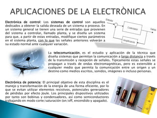 Electrónica de control: Los sistemas de control son aquellos
dedicados a obtener la salida deseada de un sistema o proceso. En
un sistema general se tienen una serie de entradas que provienen
del sistema a controlar, llamado planta, y se diseña un sistema
para que, a partir de estas entradas, modifique ciertos parámetros
en el sistema planta, con lo que las señales anteriores volverán a
su estado normal ante cualquier variación.
La telecomunicación, es el estudio y aplicación de la técnica que
diseña sistemas que permitan la comunicación a larga distancia a través
de la transmisión y recepción de señales. Típicamente estas señales se
propagan a través de ondas electromagnéticas, pero es extensible a
cualquier medio que permita la comunicación entre un origen y un
destino como medios escritos, sonidos, imágenes o incluso personas.

Electrónica de potencia: El principal objetivo de esta disciplina es el
manejo y transformación de la energía de una forma eficiente, por lo
que se evitan utilizar elementos resistivos, potenciales generadores
de pérdidas por efecto Joule. Los principales dispositivos utilizados
por tanto son bobinas y condensadores, así como semiconductores
trabajando en modo corte/saturación (on/off, encendido y apagado).

 