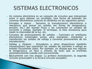 









Un sistema electrónico es un conjunto de circuitos que interactúan
entre sí para obtener un resultado. Una forma de entender los
sistemas electrónicos consiste en dividirlos en las siguientes partes:
Entradas o Inputs – Sensores (o transductores) electrónicos o
mecánicos que toman las señales (en forma de temperatura,
presión, etc.) del mundo físico y las convierten en señales de
corriente o voltaje. Ejemplo: El termopar, la foto resistencia para
medir la intensidad de la luz, etc.
Circuitos de procesamiento de señales – Consisten en artefactos
electrónicos conectados juntos para manipular, interpretar y
transformar las señales de voltaje y corriente provenientes de los
transductores.
Salidas u Outputs – Actuadores u otros dispositivos (también
transductores) que convierten las señales de corriente o voltaje en
señales físicamente útiles. Por ejemplo: un display que nos registre
la temperatura, un foco o sistema de luces que se encienda
automáticamente cuando esté oscureciendo.
Básicamente son tres etapas: La primera (transductor), la segunda
(circuito procesador) y la tercera (circuito actuador).

 