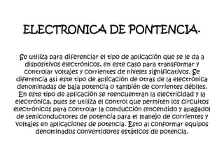 ELECTRONICA DE PONTENCIA.
Se utiliza para diferenciar el tipo de aplicación que se le da a
dispositivos electrónicos, en este caso para transformar y
controlar voltajes y corrientes de niveles significativos. Se
diferencia así este tipo de aplicación de otras de la electrónica
denominadas de baja potencia o también de corrientes débiles.
En este tipo de aplicación se reencuentran la electricidad y la
electrónica, pues se utiliza el control que permiten los circuitos
electrónicos para controlar la conducción (encendido y apagado)
de semiconductores de potencia para el manejo de corrientes y
voltajes en aplicaciones de potencia. Esto al conformar equipos
denominados convertidores estáticos de potencia.
 