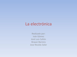 La electrónica
Realizado por:
Iván Gómez
José Luis Cañón
Brayan Barrera
Jose Nicolás Soler
 
